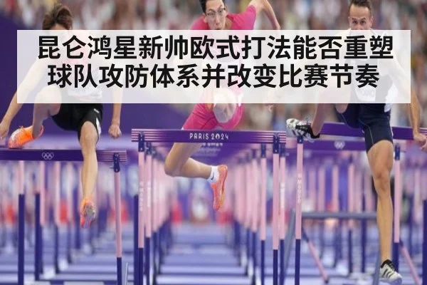 昆仑鸿星新帅欧式打法能否重塑球队攻防体系并改变比赛节奏